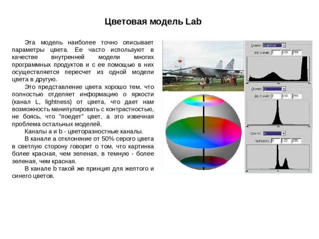 Цветовая модель Lab Эта модель наиболее точно описывает параметры цвета. Ее часто используют в качестве внутренней модели многих программных продуктов и с ее помощью в них осуществляется пересчет из одной модели цвета в другую. Это представление цве…