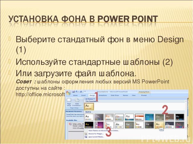 Выберите стандатный фон в меню Design (1) Используйте стандартные шаблоны (2) Или загрузите файл шаблона. Совет: шаблоны оформления любых версий MS PowerPoint доступны на сайте : http://office.microsoft.com/ru-ru/powerpoint/HP051955341049.aspx