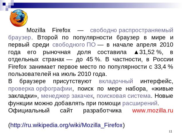 * Mozilla Firefox — свободно распространяемый браузер. Второй по популярности браузер в мире и первый среди свободного ПО — в начале апреля 2010 года его рыночная доля составила ▲31,52 %, в отдельных странах — до 45 %. В частности, в России Firefox …