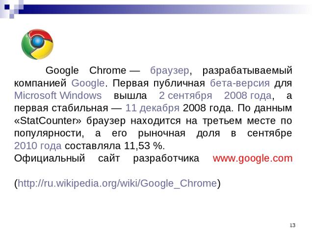 * Google Chrome — браузер, разрабатываемый компанией Google. Первая публичная бета-версия для Microsoft Windows вышла 2 сентября 2008 года, а первая стабильная — 11 декабря 2008 года. По данным «StatCounter» браузер находится на третьем месте по поп…