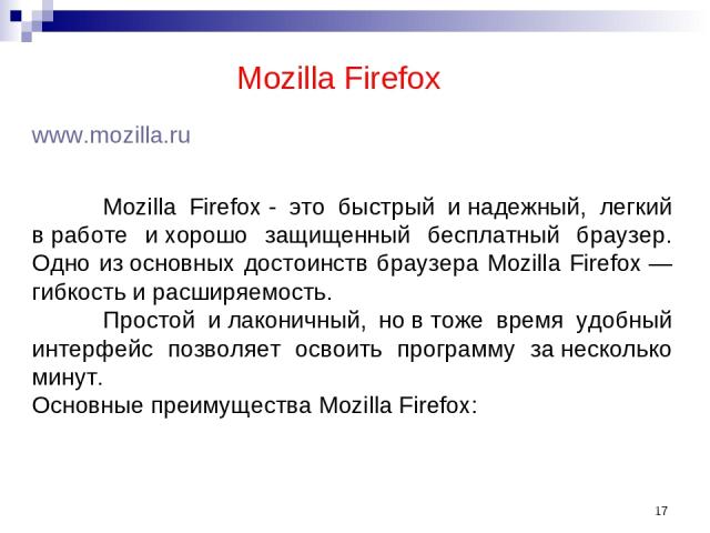 * Mozilla Firefox www.mozilla.ru Mozilla Firefox - это быстрый и надежный, легкий в работе и хорошо защищенный бесплатный браузер. Одно из основных достоинств браузера Mozilla Firefox — гибкость и расширяемость. Простой и лаконичный, но в тоже время…