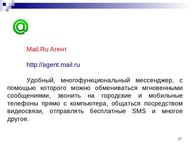 * Mail.Ru Агент http://agent.mail.ru Удобный, многофункциональный мессенджер, с помощью которого можно обмениваться мгновенными сообщениями, звонить на городские и мобильные телефоны прямо с компьютера, общаться посредством видеосвязи, отправлять бе…