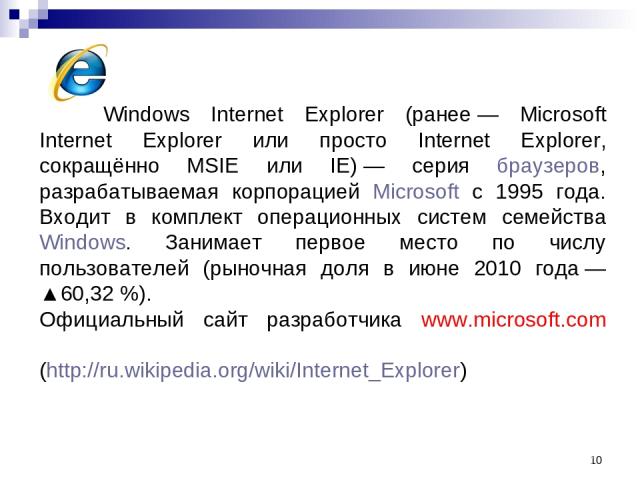 * Windows Internet Explorer (ранее — Microsoft Internet Explorer или просто Internet Explorer, сокращённо MSIE или IE) — серия браузеров, разрабатываемая корпорацией Microsoft с 1995 года. Входит в комплект операционных систем семейства Windows. Зан…