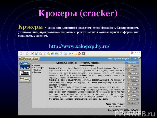 Крэкеры (cracker) Крэкеры - лица, занимающиеся «взломом» (модификацией, блокированием, уничтожением) программно-аппаратных средств защиты компьютерной информации, охраняемых законом. http://www.xakepxp.by.ru/