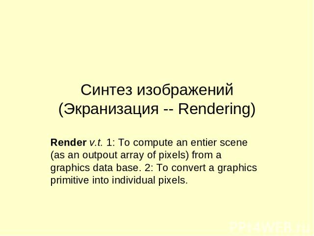Синтез изображений (Экранизация -- Rendering) Render v.t. 1: To compute an entier scene (as an outpout array of pixels) from a graphics data base. 2: To convert a graphics primitive into individual pixels.