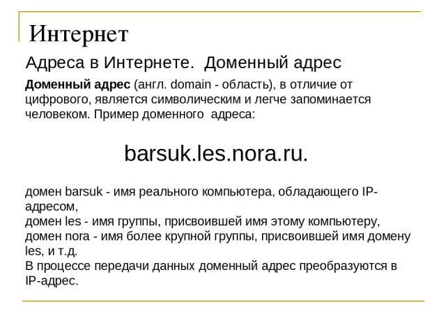 Интернет Адреса в Интернете. Доменный адрес Доменный адрес (англ. domain - область), в отличие от цифрового, является символическим и легче запоминается человеком. Пример доменного адреса: barsuk.les.nora.ru. домен barsuk - имя реального компьютера,…