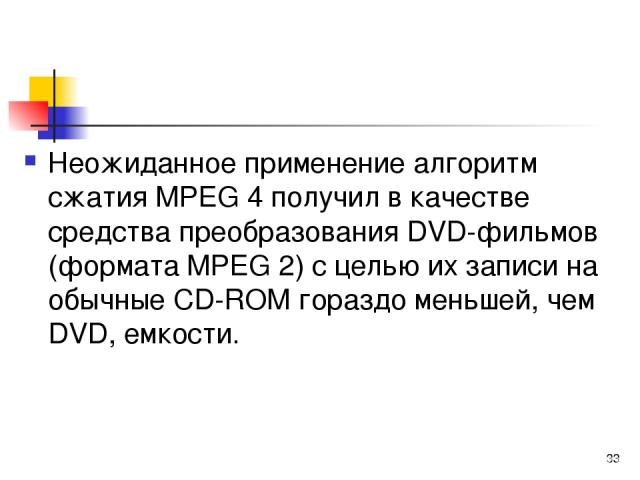 Неожиданное применение алгоритм сжатия МРЕG 4 получил в качестве средства преобразования DVD-фильмов (формата МРЕG 2) с целью их записи на обычные СD-RОМ гораздо меньшей, чем DVD, емкости. *