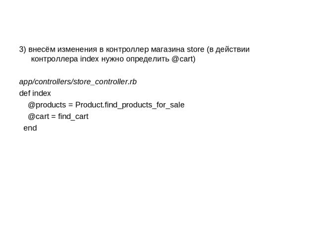 3) внесём изменения в контроллер магазина store (в действии контроллера index нужно определить @cart) app/controllers/store_controller.rb def index @products = Product.find_products_for_sale @cart = find_cart end