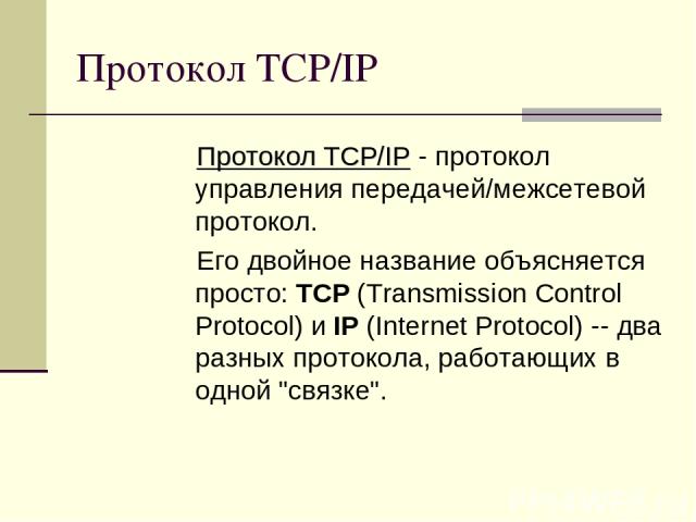 Протокол TCP/IP Протокол TCP/IP - протокол управления передачей/межсетевой протокол. Его двойное название объясняется просто: TCP (Transmission Control Protocol) и IP (Internet Protocol) -- два разных протокола, работающих в одной 