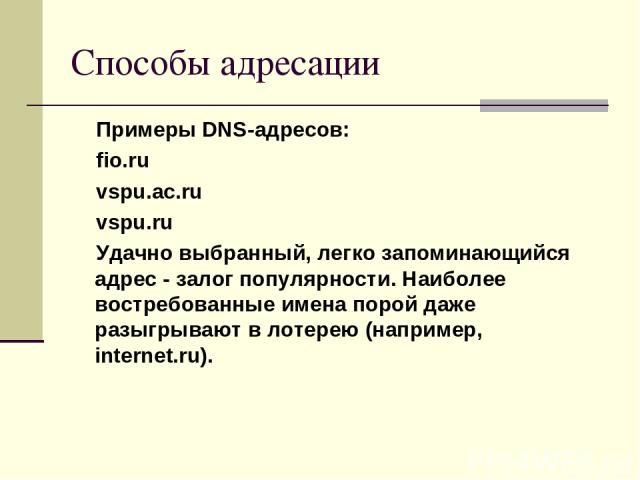Способы адресации Примеры DNS-адресов: fio.ru vspu.ac.ru vspu.ru Удачно выбранный, легко запоминающийся адрес - залог популярности. Наиболее востребованные имена порой даже разыгрывают в лотерею (например, internet.ru).