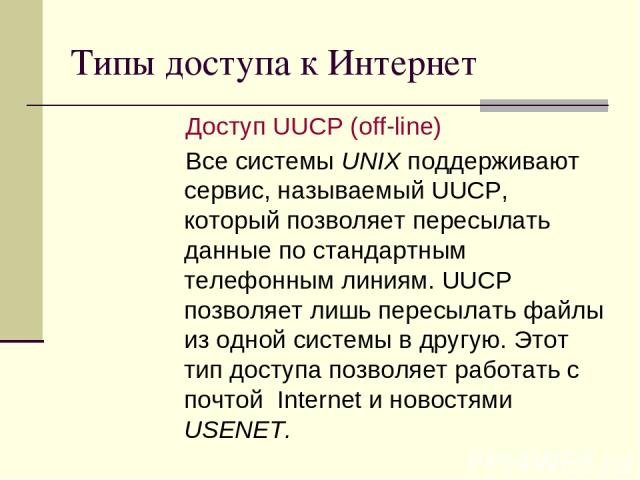 Типы доступа к Интернет Доступ UUCP (off-line) Все системы UNIX поддерживают сервис, называемый UUCP, который позволяет пересылать данные по стандартным телефонным линиям. UUCP позволяет лишь пересылать файлы из одной системы в другую. Этот тип дост…