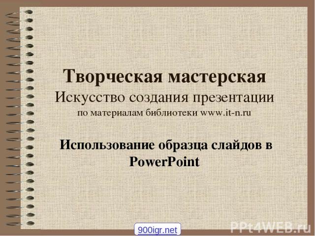 Творческая мастерская Искусство создания презентации по материалам библиотеки www.it-n.ru Использование образца слайдов в PowerPoint 900igr.net