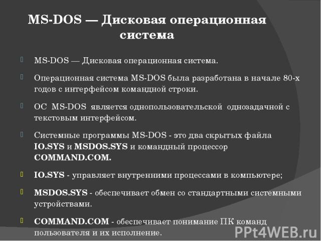 MS-DOS — Дисковая операционная система MS-DOS — Дисковая операционная система. Операционная система MS-DOS была разработана в начале 80-х годов с интерфейсом командной строки. ОС MS-DOS является однопользовательской однозадачной с текстовым интерфей…