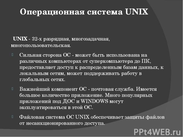 Операционная система UNIX UNIX - 32-х разрядная, многозадачная, многопользовательская. Сильная сторона ОС - может быть использована на различных компьютерах от суперкомпьютера до ПК, предоставляет доступ к распределенным базам данных, к локальным се…