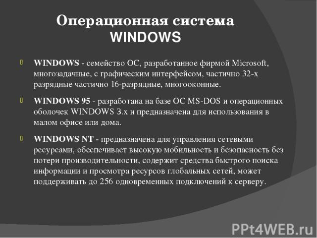 Операционная система WINDOWS WINDOWS - семейство ОС, разработанное фирмой Microsoft, многозадачные, с графическим интерфейсом, частично 32-х разрядные частично 16-разрядные, многооконные. WINDOWS 95 - разработана на базе ОС MS-DOS и операционных обо…