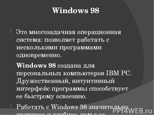 Windows 98 Это многозадачная операционная система: позволяет работать с несколькими программами одновременно. Windows 98 создана для персональных компьютеров IBM PC. Дружественный, интуитивный интерфейс программы способствует ее быстрому освоению. Р…