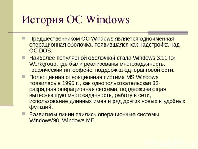 История ОС Windows Предшественником ОС Windows является одноименная операционная оболочка, появившаяся как надстройка над ОС DOS. Наиболее популярной оболочкой стала Windows 3.11 for Workgroup, где были реализованы многозадачность, графический интер…