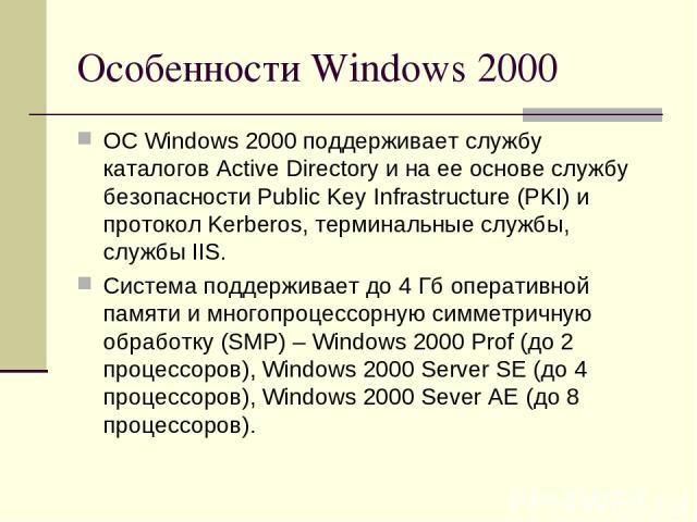 Особенности Windows 2000 ОС Windows 2000 поддерживает службу каталогов Active Directory и на ее основе службу безопасности Public Key Infrastructure (PKI) и протокол Kerberos, терминальные службы, службы IIS. Система поддерживает до 4 Гб оперативной…