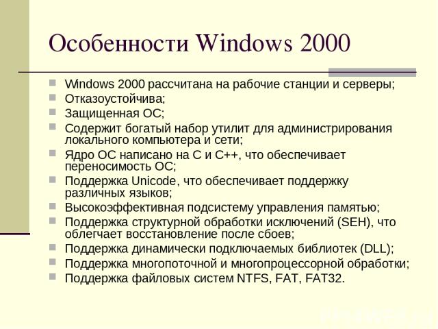 Особенности Windows 2000 Windows 2000 рассчитана на рабочие станции и серверы; Отказоустойчива; Защищенная ОС; Содержит богатый набор утилит для администрирования локального компьютера и сети; Ядро ОС написано на C и C++, что обеспечивает переносимо…