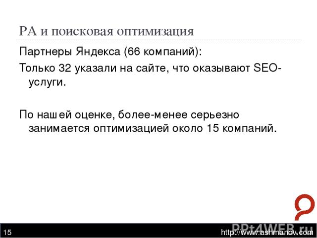 РА и поисковая оптимизация http://www.ashmanov.com * Партнеры Яндекса (66 компаний): Только 32 указали на сайте, что оказывают SEO-услуги. По нашей оценке, более-менее серьезно занимается оптимизацией около 15 компаний. http://www.ashmanov.com