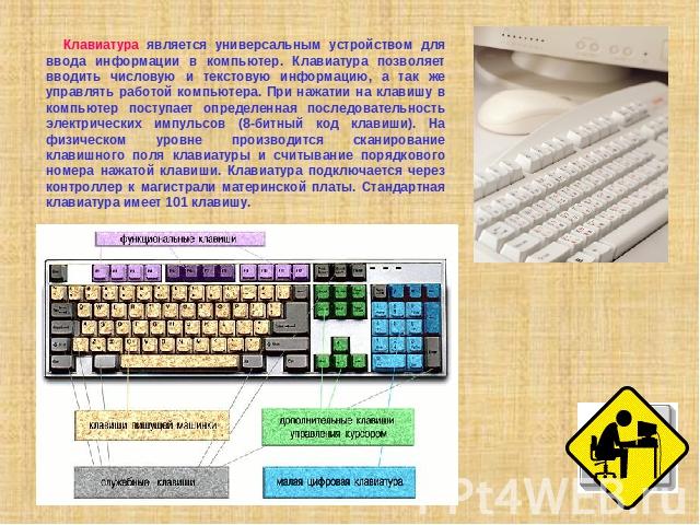 Клавиатура является универсальным устройством для ввода информации в компьютер. Клавиатура позволяет вводить числовую и текстовую информацию, а так же управлять работой компьютера. При нажатии на клавишу в компьютер поступает определенная последоват…