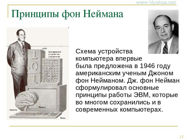 Принципы фон Неймана Схема устройства компьютера впервые была предложена в 1946 году американским ученым Джоном фон Нейманом. Дж. фон Нейман сформулировал основные принципы работы ЭВМ, которые во многом сохранились и в современных компьютерах. *