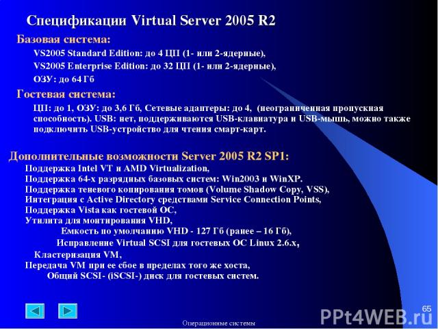 * Спецификации Virtual Server 2005 R2 Базовая система: VS2005 Standard Edition: до 4 ЦП (1- или 2-ядерные), VS2005 Enterprise Edition: до 32 ЦП (1- или 2-ядерные), ОЗУ: до 64 Гб Гостевая система: ЦП: до 1, ОЗУ: до 3,6 Гб, Сетевые адаптеры: до 4, (не…