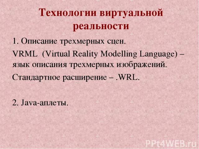 Технологии виртуальной реальности 1. Описание трехмерных сцен. VRML (Virtual Reality Modelling Language) – язык описания трехмерных изображений. Стандартное расширение – .WRL. 2. Java-аплеты.