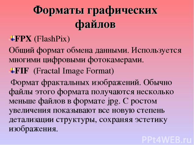 Форматы графических файлов FPX (FlashPix) Общий формат обмена данными. Используется многими цифровыми фотокамерами. FIF (Fractal Image Format) Формат фрактальных изображений. Обычно файлы этого формата получаются несколько меньше файлов в формате jp…