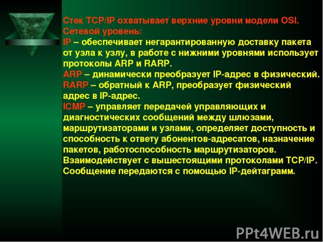 Стек TCP/IP охватывает верхние уровни модели OSI. Сетевой уровень: IP – обеспечивает негарантированную доставку пакета от узла к узлу, в работе с нижними уровнями использует протоколы ARP и RARP. ARP – динамически преобразует IP-адрес в физический. …