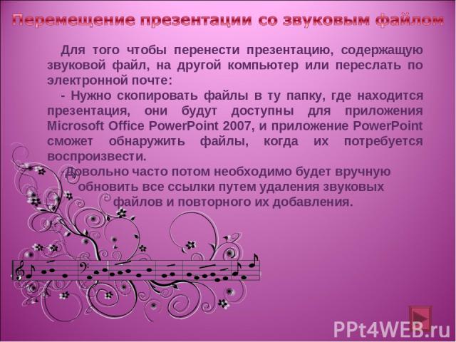 Для того чтобы перенести презентацию, содержащую звуковой файл, на другой компьютер или переслать по электронной почте: - Нужно скопировать файлы в ту папку, где находится презентация, они будут доступны для приложения Microsoft Office PowerPoint 20…