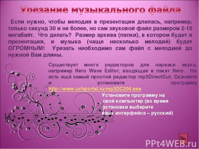 Если нужно, чтобы мелодия в презентации длилась, например, только секунд 30 и не более, но сам звуковой файл размером 2-10 мегабайт. Что делать? Размер архива (папки), в котором будет и презентация, и музыка (чаще несколько мелодий) будет ОГРОМНЫМ! …