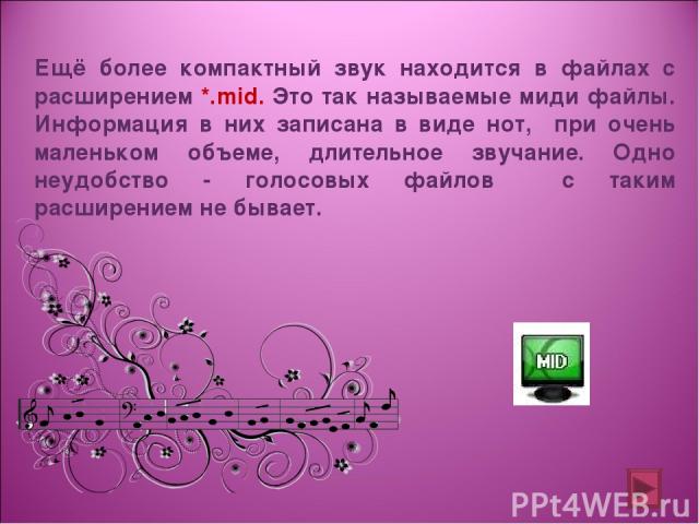 Ещё более компактный звук находится в файлах с расширением *.mid. Это так называемые миди файлы. Информация в них записана в виде нот, при очень маленьком объеме, длительное звучание. Одно неудобство - голосовых файлов с таким расширением не бывает.