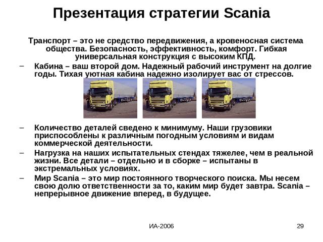 ИА-2006 * Презентация стратегии Scania Транспорт – это не средство передвижения, а кровеносная система общества. Безопасность, эффективность, комфорт. Гибкая универсальная конструкция с высоким КПД. Кабина – ваш второй дом. Надежный рабочий инструме…