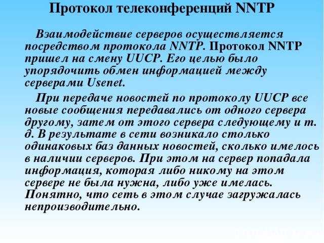 Протокол телеконференций NNTP Взаимодействие серверов осуществляется посредством протокола NNTP. Протокол NNTP пришел на смену UUCP. Его целью было упорядочить обмен информацией между серверами Usenet. При передаче новостей по протоколу UUCP все нов…