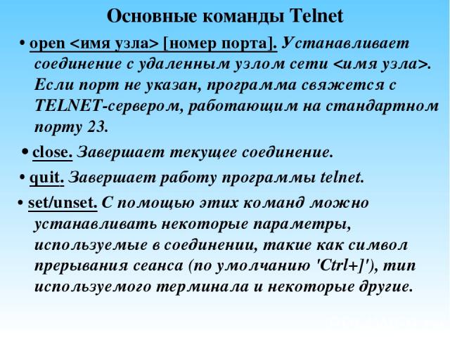 Основные команды Telnet • open [номер порта]. Устанавливает соединение с удаленным узлом сети . Если порт не указан, программа свяжется с TELNET-сервером, работающим на стандартном порту 23. • close. Завершает текущее соединение. • quit. Завершает р…