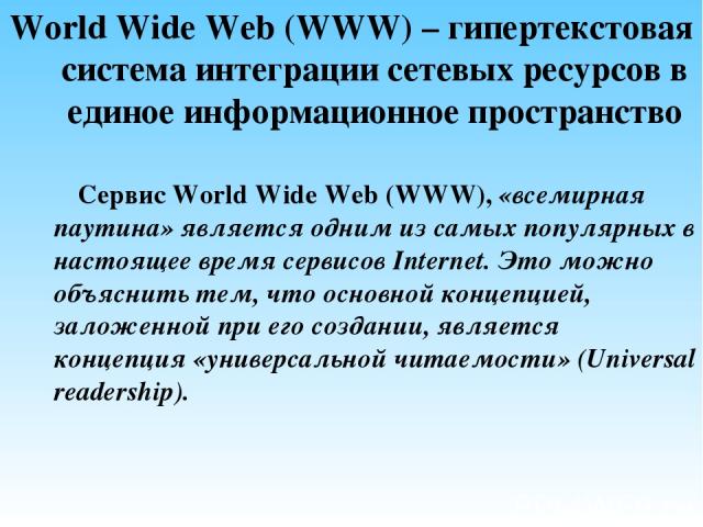 World Wide Web (WWW) – гипертекстовая система интеграции сетевых ресурсов в единое информационное пространство Сервис World Wide Web (WWW), «всемирная паутина» является одним из самых популярных в настоящее время сервисов Internet. Это можно объясни…