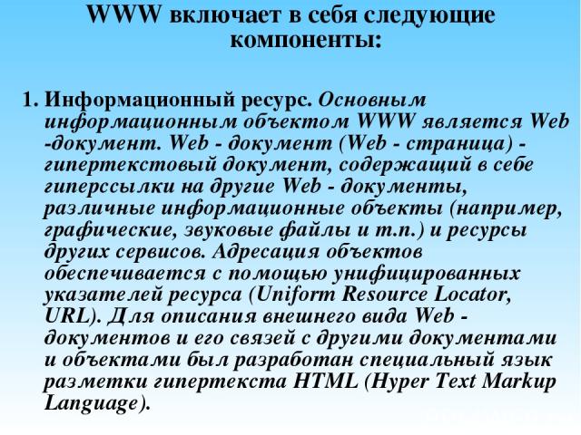 WWW включает в себя следующие компоненты: 1. Информационный ресурс. Основным информационным объектом WWW является Web -документ. Web - документ (Web - страница) - гипертекстовый документ, содержащий в себе гиперссылки на другие Web - документы, разл…