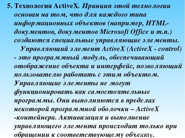 5. Технология ActiveX. Принцип этой технологии основан на том, что для каждого типа информационных объектов (например, HTML-документов, документов Microsoft Office и т.п.) создаются специальные управляющие элементы. Управляющий элемент ActiveX (Acti…