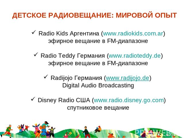 ДЕТСКОЕ РАДИОВЕЩАНИЕ: МИРОВОЙ ОПЫТ Radio Kids Аргентина (www.radiokids.com.ar) эфирное вещание в FM-диапазоне Radio Teddy Германия (www.radioteddy.de) эфирное вещание в FM-диапазоне Radijojo Германия (www.radijojo.de) Digital Audio Broadcasting Disn…