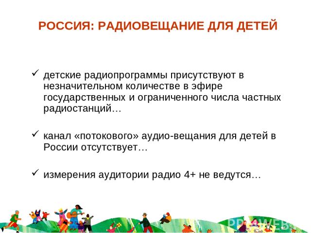 РОССИЯ: РАДИОВЕЩАНИЕ ДЛЯ ДЕТЕЙ детские радиопрограммы присутствуют в незначительном количестве в эфире государственных и ограниченного числа частных радиостанций… канал «потокового» аудио-вещания для детей в России отсутствует… измерения аудитории р…