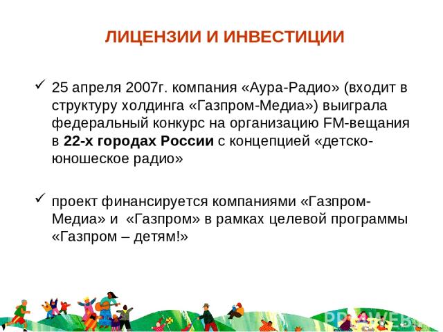 ЛИЦЕНЗИИ И ИНВЕСТИЦИИ 25 апреля 2007г. компания «Аура-Радио» (входит в структуру холдинга «Газпром-Медиа») выиграла федеральный конкурс на организацию FM-вещания в 22-х городах России с концепцией «детско-юношеское радио» проект финансируется компан…