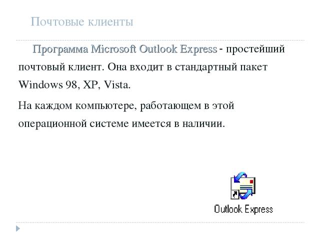 Почтовые клиенты Программа Microsoft Outlook Express - простейший почтовый клиент. Она входит в стандартный пакет Windows 98, XP, Vista. На каждом компьютере, работающем в этой операционной системе имеется в наличии.