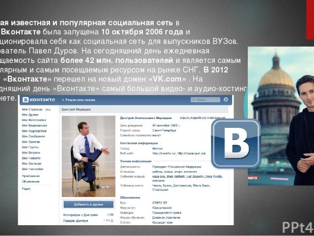 Самая известная и популярная социальная сеть в СНГ Вконтакте была запущена 10 октября 2006 года и позиционировала себя как социальная сеть для выпускников ВУЗов. Основатель Павел Дуров. На сегодняшний день ежедневная посещаемость сайта более 42 млн.…