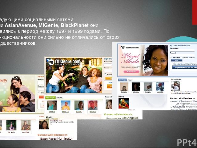 Следующими социальными сетями были AsianAvenue, MiGente, BlackPlanet они появились в период между 1997 и 1999 годами. По функциональности они сильно не отличались от своих предшественников.