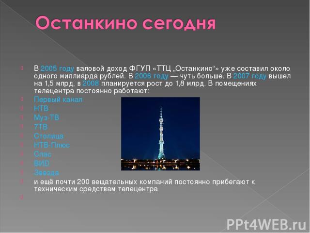 В 2005 году валовой доход ФГУП «ТТЦ „Останкино“» уже составил около одного миллиарда рублей. В 2006 году — чуть больше. В 2007 году вышел на 1,5 млрд, в 2008 планируется рост до 1,8 млрд. В помещениях телецентра постоянно работают: Первый канал НТВ …
