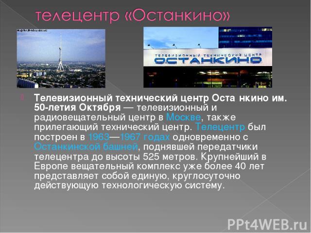 Телевизионный технический центр Оста нкино им. 50-летия Октября — телевизионный и радиовещательный центр в Москве, также прилегающий технический центр. Телецентр был построен в 1963—1967 годах одновременно с Останкинской башней, поднявшей передатчик…