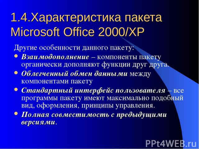 1.4.Характеристика пакета Microsoft Office 2000/XP Другие особенности данного пакету: Взаимодополнение – компоненты пакету органически дополняют функции друг друга. Облегченный обмен данными между компонентами пакету Стандартный интерфейс пользовате…