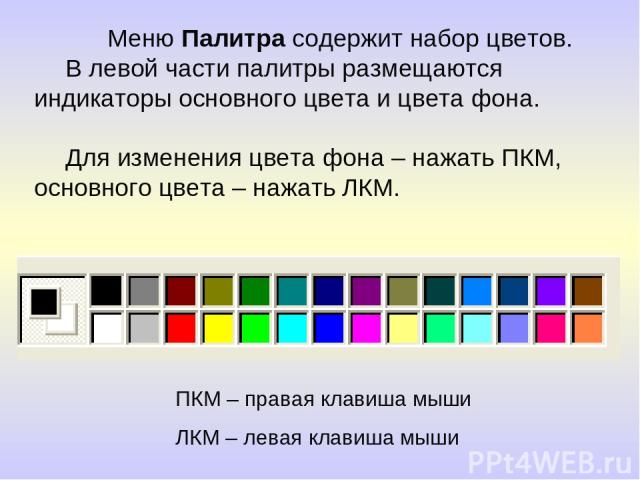 Меню Палитра содержит набор цветов. В левой части палитры размещаются индикаторы основного цвета и цвета фона. Для изменения цвета фона – нажать ПКМ, основного цвета – нажать ЛКМ. ПКМ – правая клавиша мыши ЛКМ – левая клавиша мыши