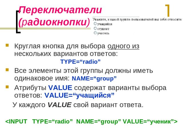 Переключатели (радиокнопки) Круглая кнопка для выбора одного из нескольких вариантов ответов: TYPE=“radio” Все элементы этой группы должны иметь одинаковое имя: NAME=“group” Атрибуты VALUE содержат варианты выбора ответов: VALUE=“учащийся” У каждого…